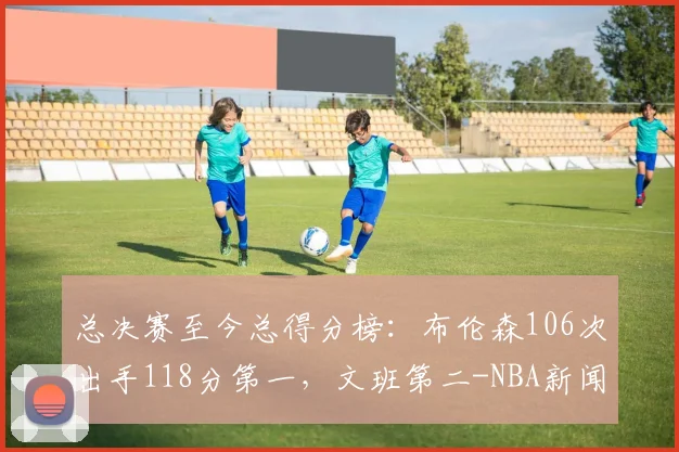 总决赛至今总得分榜：布伦森106次出手118分第一，文班第二-NBA新闻
