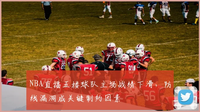 NBA直播五楼球队主场战绩下滑,防线漏洞成关键制约因素