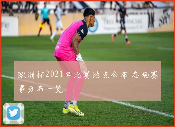 欧洲杯2021年比赛地点公布 各场赛事分布一览