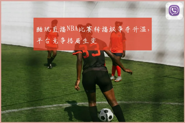 酷玩直播NBA比赛转播权争夺升温，平台竞争格局生变