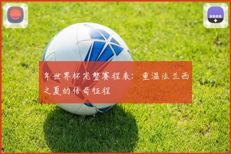 年世界杯完整赛程表:重温法兰西之夏的传奇征程