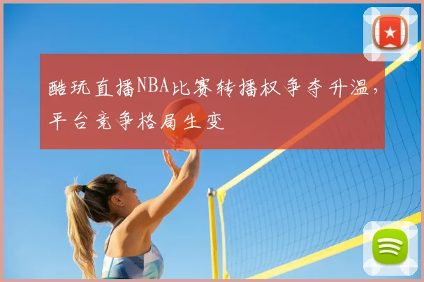 酷玩直播NBA比赛转播权争夺升温,平台竞争格局生变