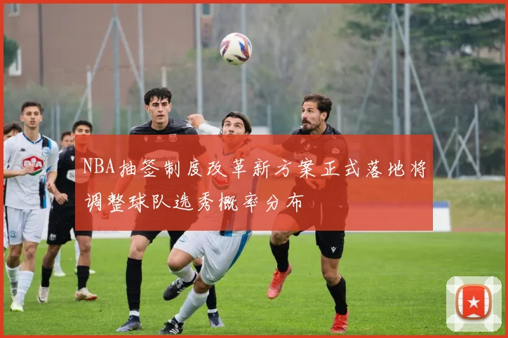 NBA抽签制度改革新方案正式落地将调整球队选秀概率分布