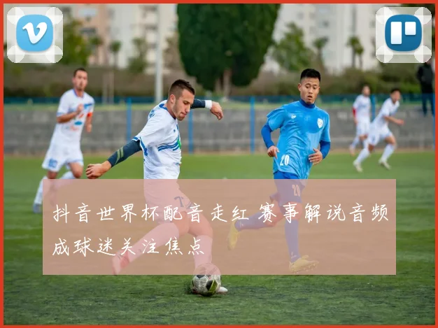 抖音世界杯配音走红 赛事解说音频成球迷关注焦点