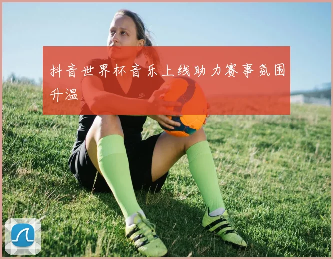 抖音世界杯音乐上线助力赛事氛围升温