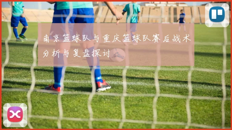 南京篮球队与重庆篮球队赛后战术分析与复盘探讨