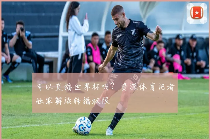 可以直播世界杯吗?资深体育记者独家解读转播权限