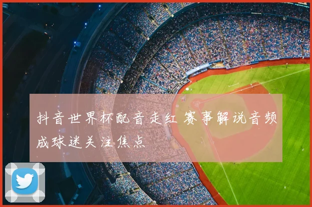 抖音世界杯配音走红 赛事解说音频成球迷关注焦点