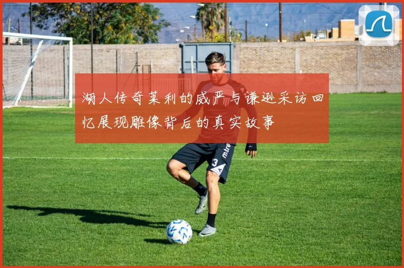 湖人传奇莱利的威严与谦逊采访回忆展现雕像背后的真实故事