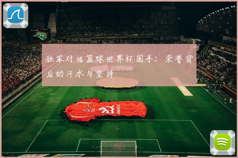 独家对话篮球世界杯国手:荣誉背后的汗水与坚持