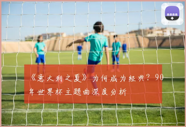 《意大利之夏》为何成为经典?90年世界杯主题曲深度分析