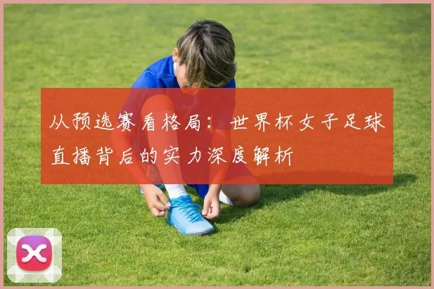 从预选赛看格局:世界杯女子足球直播背后的实力深度解析