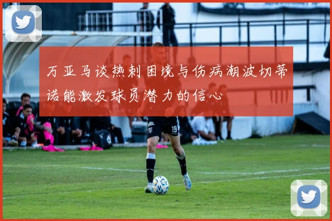 万亚马谈热刺困境与伤病潮波切蒂诺能激发球员潜力的信心