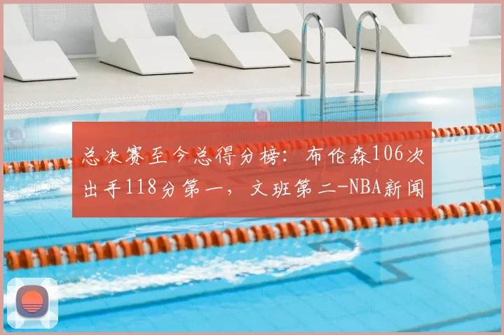 总决赛至今总得分榜：布伦森106次出手118分第一，文班第二-NBA新闻