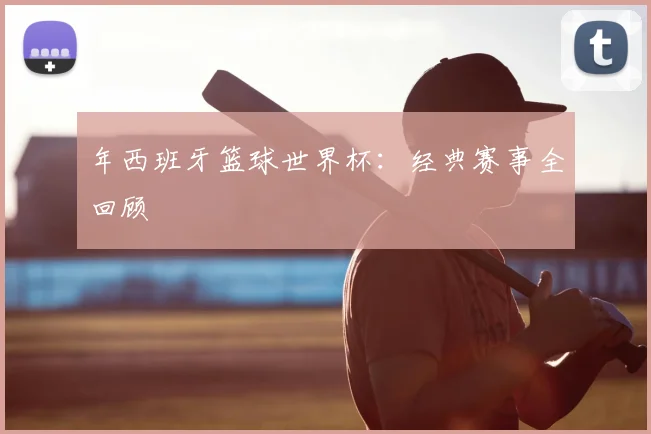 年西班牙篮球世界杯：经典赛事全回顾