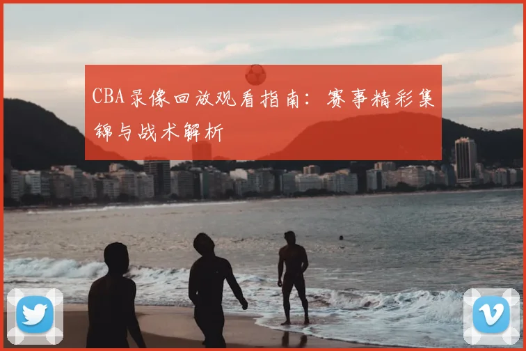CBA录像回放观看指南：赛事精彩集锦与战术解析
