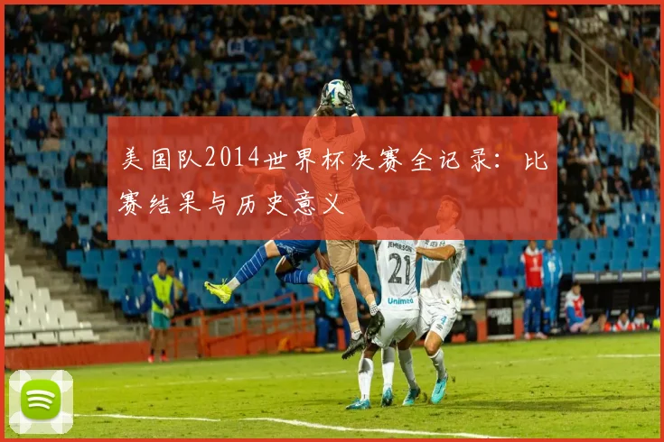 美国队2014世界杯决赛全记录：比赛结果与历史意义