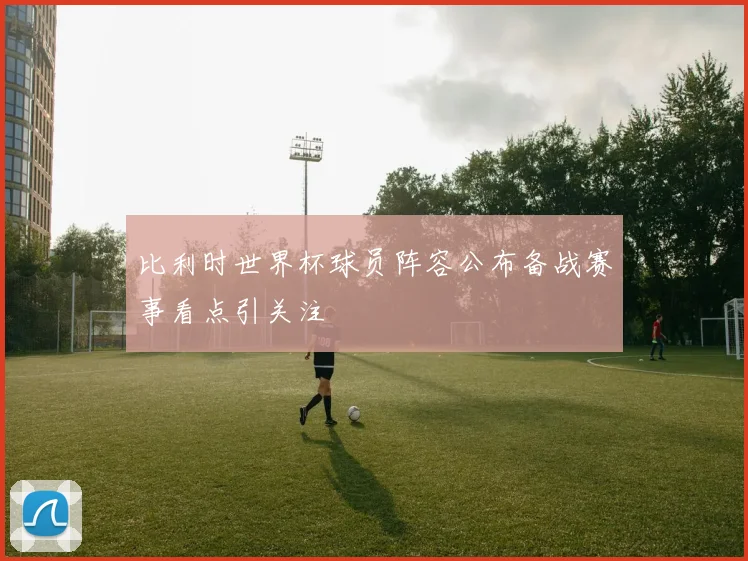 比利时世界杯球员阵容公布备战赛事看点引关注