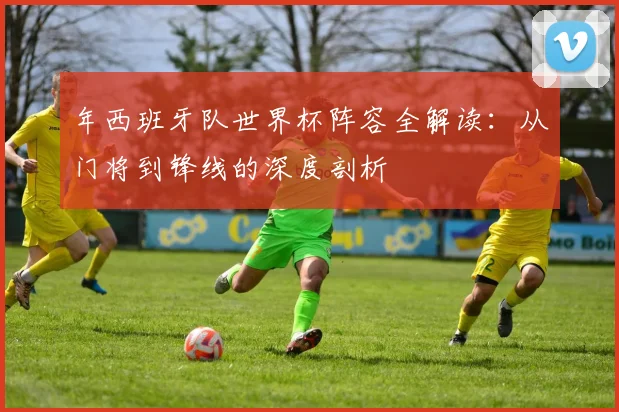 年西班牙队世界杯阵容全解读：从门将到锋线的深度剖析