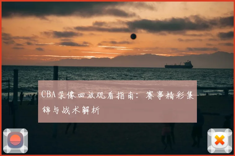 CBA录像回放观看指南:赛事精彩集锦与战术解析