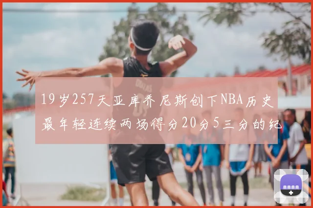 19岁257天亚库乔尼斯创下NBA历史最年轻连续两场得分20分5三分的纪录