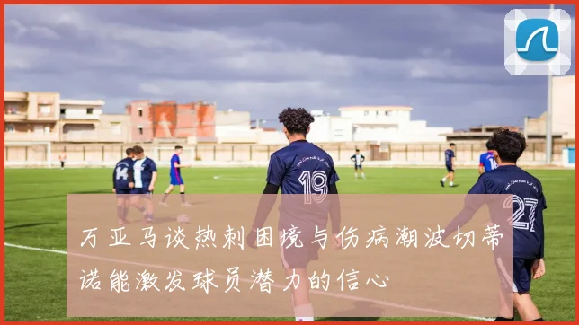 万亚马谈热刺困境与伤病潮波切蒂诺能激发球员潜力的信心