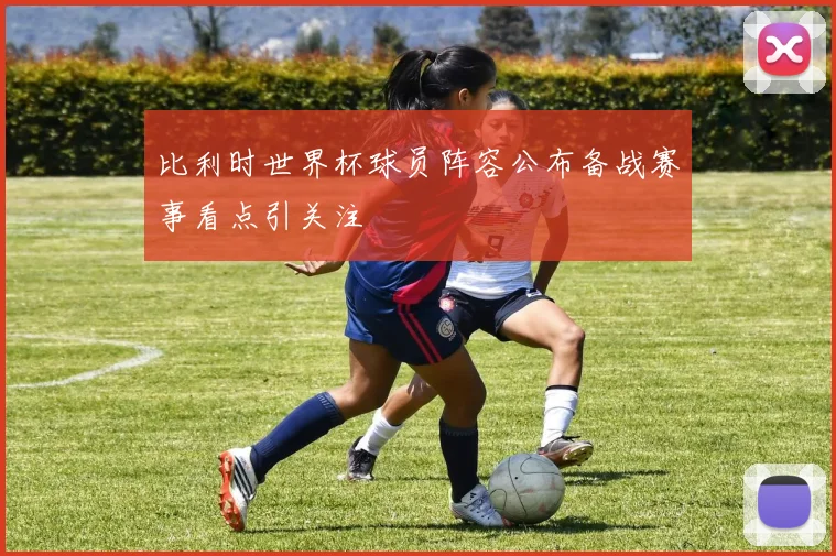 比利时世界杯球员阵容公布备战赛事看点引关注
