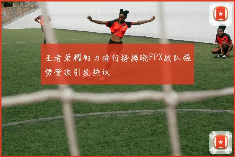 王者荣耀耐力排行榜揭晓FPX战队强势登顶引发热议