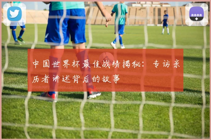 中国世界杯最佳战绩揭秘:专访亲历者讲述背后的故事