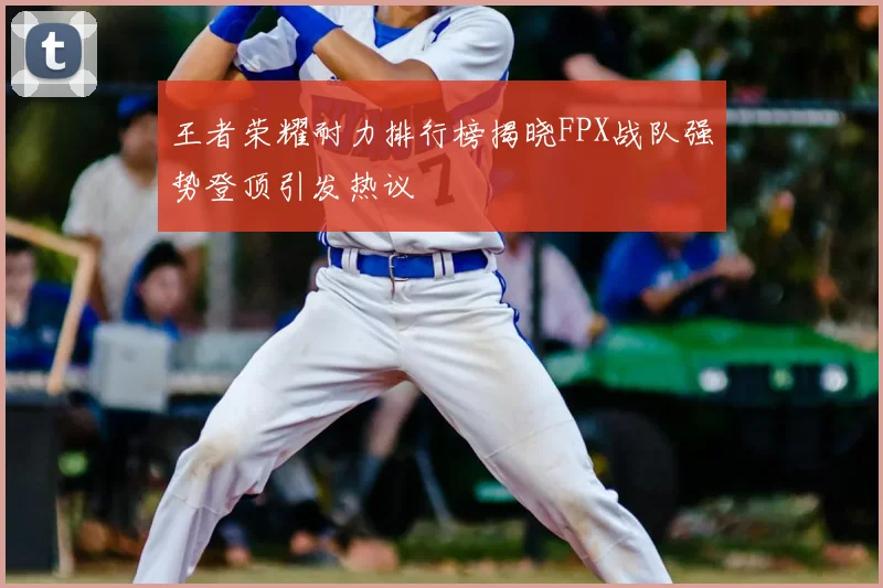 王者荣耀耐力排行榜揭晓FPX战队强势登顶引发热议