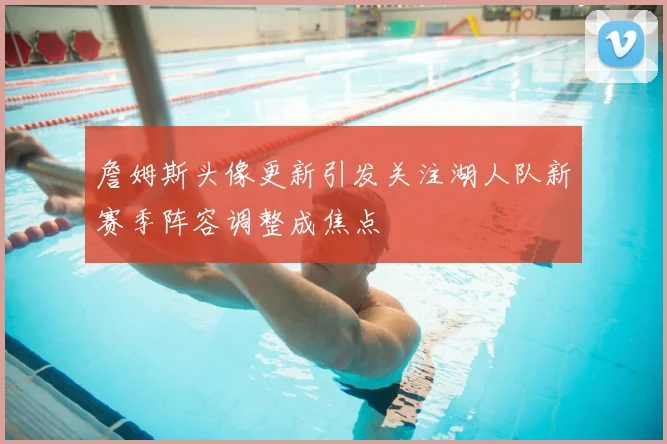 詹姆斯头像更新引发关注湖人队新赛季阵容调整成焦点
