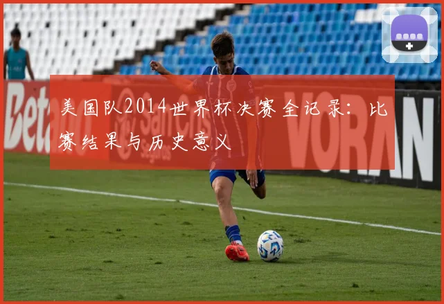 美国队2014世界杯决赛全记录:比赛结果与历史意义