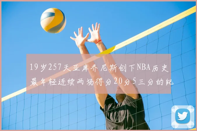 19岁257天亚库乔尼斯创下NBA历史最年轻连续两场得分20分5三分的纪录