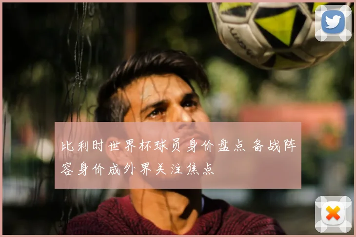 比利时世界杯球员身价盘点 备战阵容身价成外界关注焦点