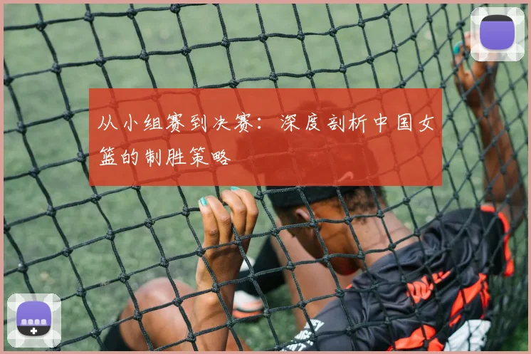 从小组赛到决赛:深度剖析中国女篮的制胜策略