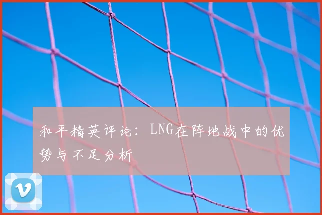 和平精英评论:LNG在阵地战中的优势与不足分析