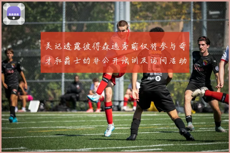 美记透露彼得森选秀前仅将参与奇才和爵士的非公开试训及访问活动